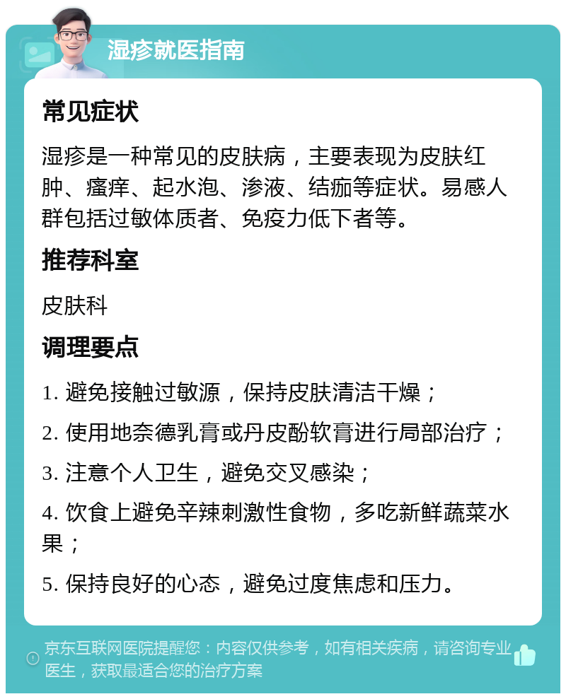 湿疹就医指南 常见症状 湿疹是一种常见的皮肤病，主要表现为皮肤红肿、瘙痒、起水泡、渗液、结痂等症状。易感人群包括过敏体质者、免疫力低下者等。 推荐科室 皮肤科 调理要点 1. 避免接触过敏源，保持皮肤清洁干燥； 2. 使用地奈德乳膏或丹皮酚软膏进行局部治疗； 3. 注意个人卫生，避免交叉感染； 4. 饮食上避免辛辣刺激性食物，多吃新鲜蔬菜水果； 5. 保持良好的心态，避免过度焦虑和压力。