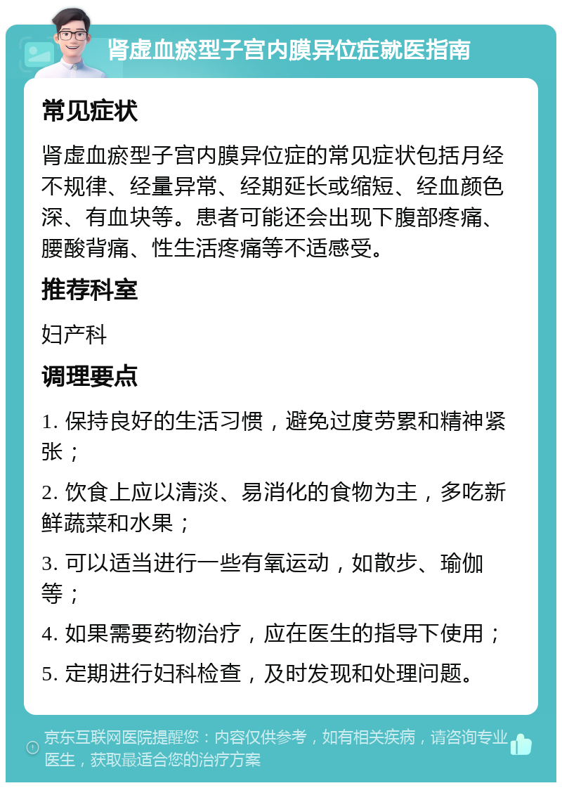 肾虚血瘀型子宫内膜异位症就医指南 常见症状 肾虚血瘀型子宫内膜异位症的常见症状包括月经不规律、经量异常、经期延长或缩短、经血颜色深、有血块等。患者可能还会出现下腹部疼痛、腰酸背痛、性生活疼痛等不适感受。 推荐科室 妇产科 调理要点 1. 保持良好的生活习惯，避免过度劳累和精神紧张； 2. 饮食上应以清淡、易消化的食物为主，多吃新鲜蔬菜和水果； 3. 可以适当进行一些有氧运动，如散步、瑜伽等； 4. 如果需要药物治疗，应在医生的指导下使用； 5. 定期进行妇科检查，及时发现和处理问题。