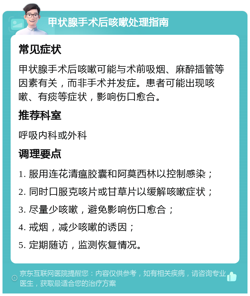 甲状腺手术后咳嗽处理指南 常见症状 甲状腺手术后咳嗽可能与术前吸烟、麻醉插管等因素有关，而非手术并发症。患者可能出现咳嗽、有痰等症状，影响伤口愈合。 推荐科室 呼吸内科或外科 调理要点 1. 服用连花清瘟胶囊和阿莫西林以控制感染； 2. 同时口服克咳片或甘草片以缓解咳嗽症状； 3. 尽量少咳嗽，避免影响伤口愈合； 4. 戒烟，减少咳嗽的诱因； 5. 定期随访，监测恢复情况。