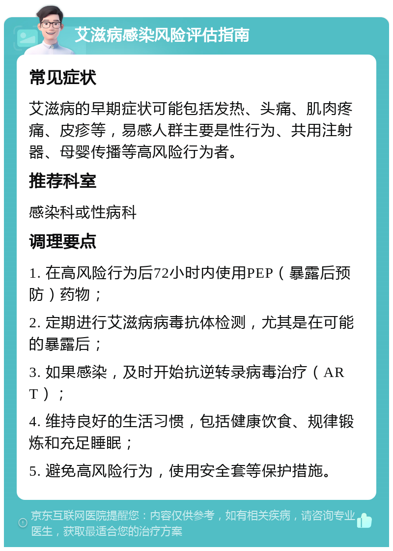 艾滋病感染风险评估指南 常见症状 艾滋病的早期症状可能包括发热、头痛、肌肉疼痛、皮疹等，易感人群主要是性行为、共用注射器、母婴传播等高风险行为者。 推荐科室 感染科或性病科 调理要点 1. 在高风险行为后72小时内使用PEP（暴露后预防）药物； 2. 定期进行艾滋病病毒抗体检测，尤其是在可能的暴露后； 3. 如果感染，及时开始抗逆转录病毒治疗（ART）； 4. 维持良好的生活习惯，包括健康饮食、规律锻炼和充足睡眠； 5. 避免高风险行为，使用安全套等保护措施。