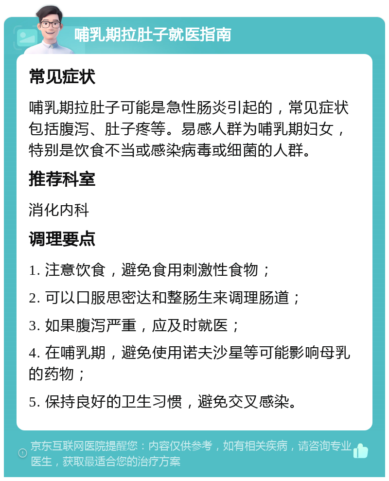 哺乳期拉肚子就医指南 常见症状 哺乳期拉肚子可能是急性肠炎引起的，常见症状包括腹泻、肚子疼等。易感人群为哺乳期妇女，特别是饮食不当或感染病毒或细菌的人群。 推荐科室 消化内科 调理要点 1. 注意饮食，避免食用刺激性食物； 2. 可以口服思密达和整肠生来调理肠道； 3. 如果腹泻严重，应及时就医； 4. 在哺乳期，避免使用诺夫沙星等可能影响母乳的药物； 5. 保持良好的卫生习惯，避免交叉感染。