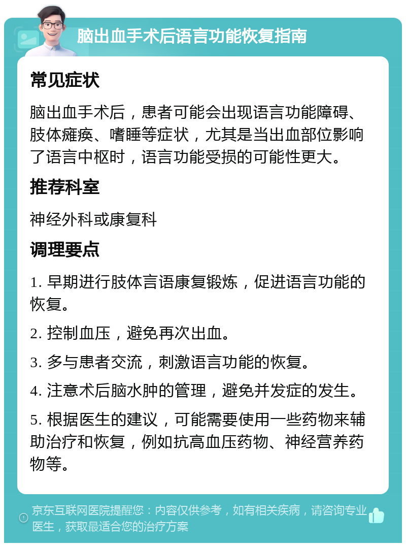 脑出血手术后语言功能恢复指南 常见症状 脑出血手术后，患者可能会出现语言功能障碍、肢体瘫痪、嗜睡等症状，尤其是当出血部位影响了语言中枢时，语言功能受损的可能性更大。 推荐科室 神经外科或康复科 调理要点 1. 早期进行肢体言语康复锻炼，促进语言功能的恢复。 2. 控制血压，避免再次出血。 3. 多与患者交流，刺激语言功能的恢复。 4. 注意术后脑水肿的管理，避免并发症的发生。 5. 根据医生的建议，可能需要使用一些药物来辅助治疗和恢复，例如抗高血压药物、神经营养药物等。