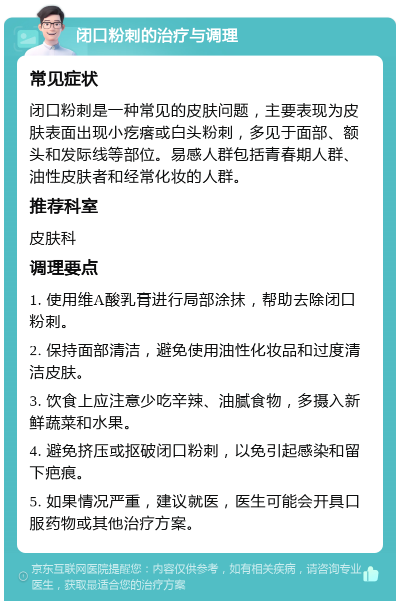 闭口粉刺的治疗与调理 常见症状 闭口粉刺是一种常见的皮肤问题，主要表现为皮肤表面出现小疙瘩或白头粉刺，多见于面部、额头和发际线等部位。易感人群包括青春期人群、油性皮肤者和经常化妆的人群。 推荐科室 皮肤科 调理要点 1. 使用维A酸乳膏进行局部涂抹，帮助去除闭口粉刺。 2. 保持面部清洁，避免使用油性化妆品和过度清洁皮肤。 3. 饮食上应注意少吃辛辣、油腻食物，多摄入新鲜蔬菜和水果。 4. 避免挤压或抠破闭口粉刺，以免引起感染和留下疤痕。 5. 如果情况严重，建议就医，医生可能会开具口服药物或其他治疗方案。