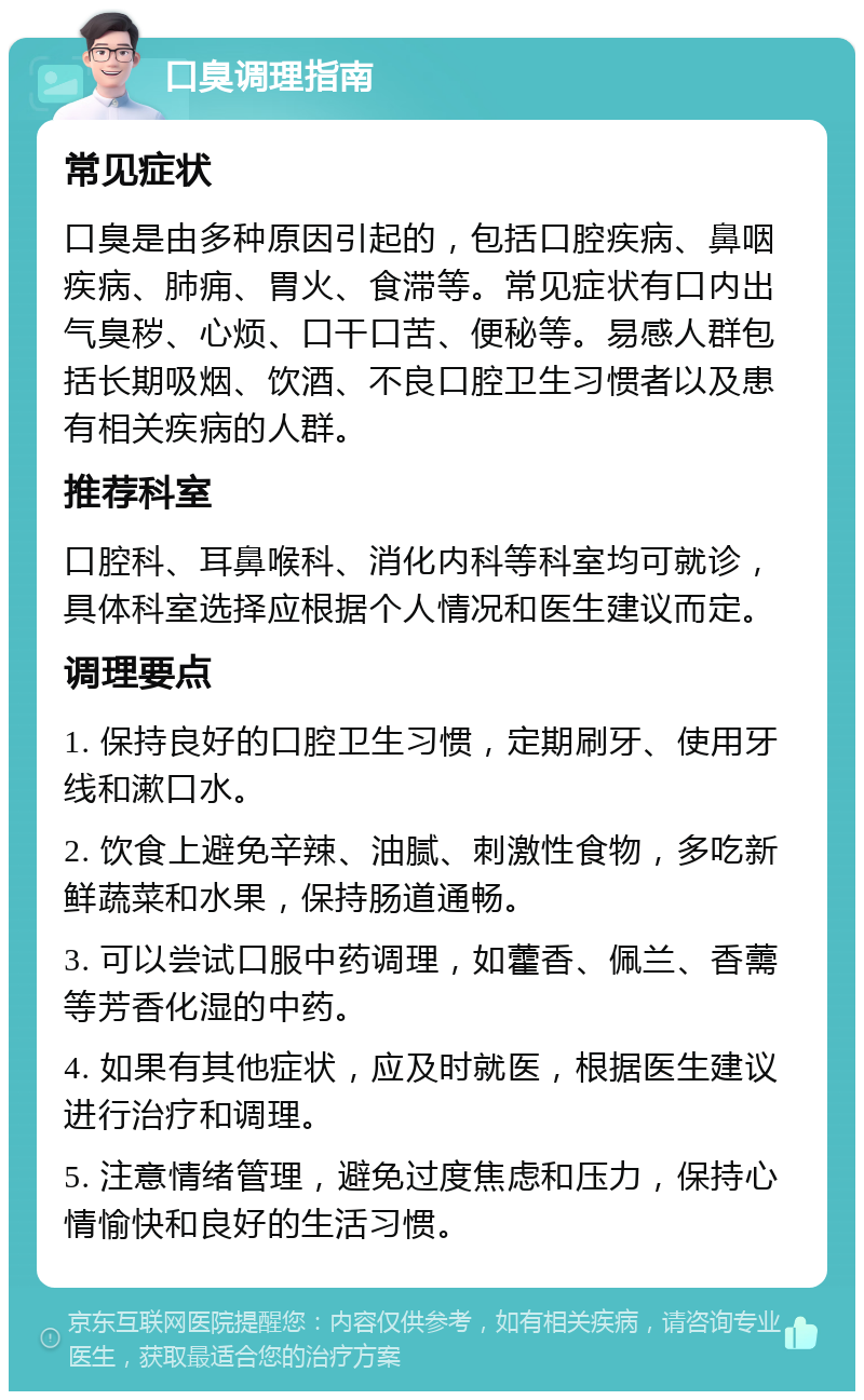 口臭调理指南 常见症状 口臭是由多种原因引起的，包括口腔疾病、鼻咽疾病、肺痈、胃火、食滞等。常见症状有口内出气臭秽、心烦、口干口苦、便秘等。易感人群包括长期吸烟、饮酒、不良口腔卫生习惯者以及患有相关疾病的人群。 推荐科室 口腔科、耳鼻喉科、消化内科等科室均可就诊，具体科室选择应根据个人情况和医生建议而定。 调理要点 1. 保持良好的口腔卫生习惯，定期刷牙、使用牙线和漱口水。 2. 饮食上避免辛辣、油腻、刺激性食物，多吃新鲜蔬菜和水果，保持肠道通畅。 3. 可以尝试口服中药调理，如藿香、佩兰、香薷等芳香化湿的中药。 4. 如果有其他症状，应及时就医，根据医生建议进行治疗和调理。 5. 注意情绪管理，避免过度焦虑和压力，保持心情愉快和良好的生活习惯。