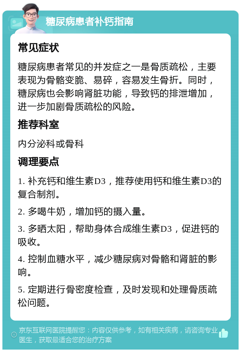 糖尿病患者补钙指南 常见症状 糖尿病患者常见的并发症之一是骨质疏松，主要表现为骨骼变脆、易碎，容易发生骨折。同时，糖尿病也会影响肾脏功能，导致钙的排泄增加，进一步加剧骨质疏松的风险。 推荐科室 内分泌科或骨科 调理要点 1. 补充钙和维生素D3，推荐使用钙和维生素D3的复合制剂。 2. 多喝牛奶，增加钙的摄入量。 3. 多晒太阳，帮助身体合成维生素D3，促进钙的吸收。 4. 控制血糖水平，减少糖尿病对骨骼和肾脏的影响。 5. 定期进行骨密度检查，及时发现和处理骨质疏松问题。