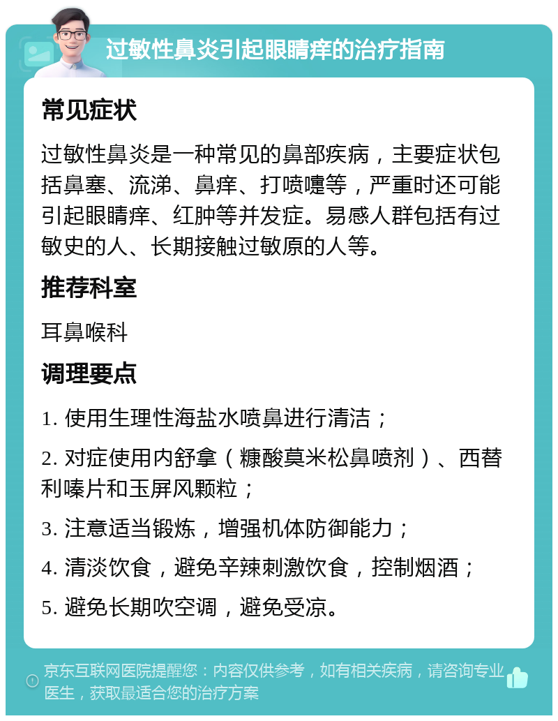 过敏性鼻炎引起眼睛痒的治疗指南 常见症状 过敏性鼻炎是一种常见的鼻部疾病，主要症状包括鼻塞、流涕、鼻痒、打喷嚏等，严重时还可能引起眼睛痒、红肿等并发症。易感人群包括有过敏史的人、长期接触过敏原的人等。 推荐科室 耳鼻喉科 调理要点 1. 使用生理性海盐水喷鼻进行清洁； 2. 对症使用内舒拿（糠酸莫米松鼻喷剂）、西替利嗪片和玉屏风颗粒； 3. 注意适当锻炼，增强机体防御能力； 4. 清淡饮食，避免辛辣刺激饮食，控制烟酒； 5. 避免长期吹空调，避免受凉。