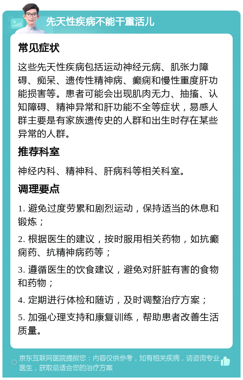 先天性疾病不能干重活儿 常见症状 这些先天性疾病包括运动神经元病、肌张力障碍、痴呆、遗传性精神病、癫痫和慢性重度肝功能损害等。患者可能会出现肌肉无力、抽搐、认知障碍、精神异常和肝功能不全等症状，易感人群主要是有家族遗传史的人群和出生时存在某些异常的人群。 推荐科室 神经内科、精神科、肝病科等相关科室。 调理要点 1. 避免过度劳累和剧烈运动，保持适当的休息和锻炼； 2. 根据医生的建议，按时服用相关药物，如抗癫痫药、抗精神病药等； 3. 遵循医生的饮食建议，避免对肝脏有害的食物和药物； 4. 定期进行体检和随访，及时调整治疗方案； 5. 加强心理支持和康复训练，帮助患者改善生活质量。