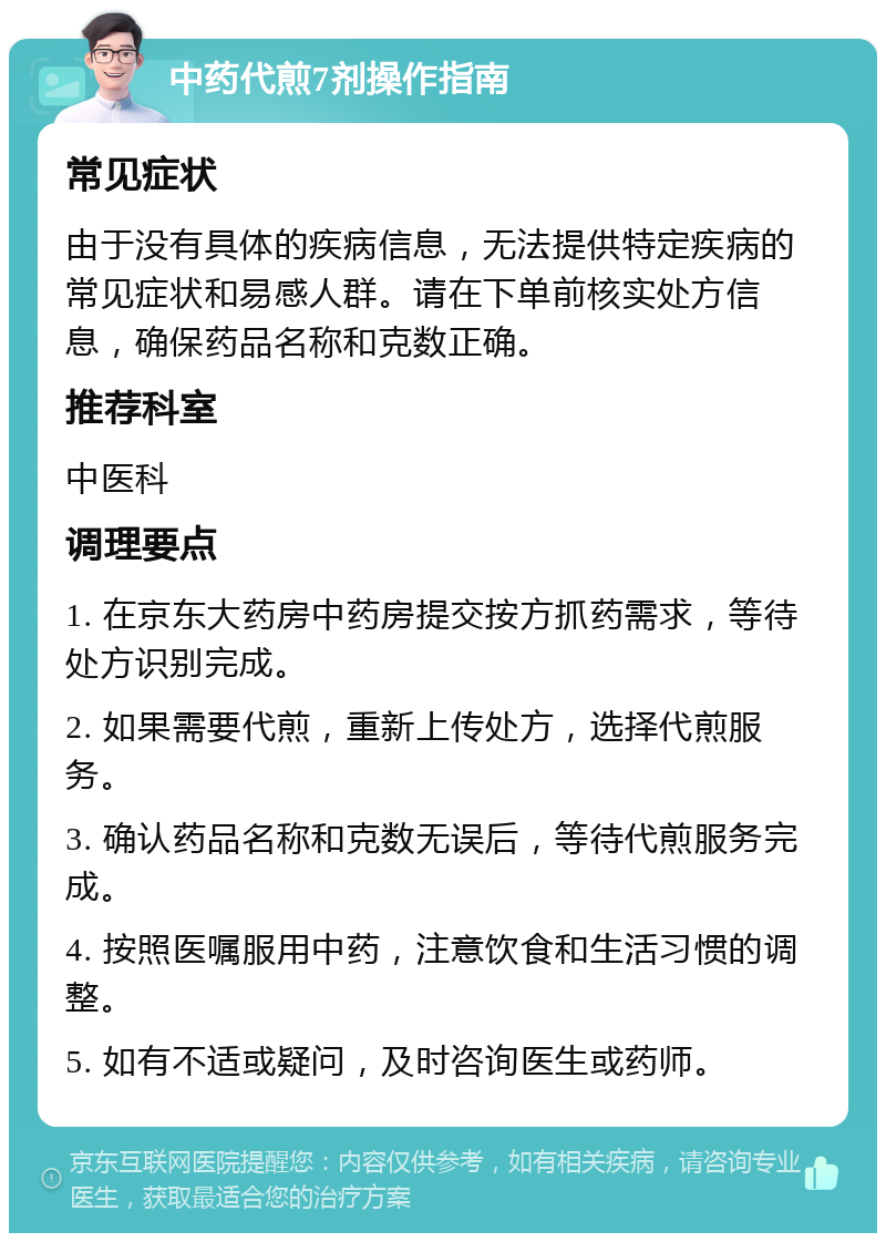 中药代煎7剂操作指南 常见症状 由于没有具体的疾病信息，无法提供特定疾病的常见症状和易感人群。请在下单前核实处方信息，确保药品名称和克数正确。 推荐科室 中医科 调理要点 1. 在京东大药房中药房提交按方抓药需求，等待处方识别完成。 2. 如果需要代煎，重新上传处方，选择代煎服务。 3. 确认药品名称和克数无误后，等待代煎服务完成。 4. 按照医嘱服用中药，注意饮食和生活习惯的调整。 5. 如有不适或疑问，及时咨询医生或药师。