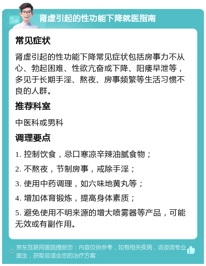 肾虚引起的性功能下降就医指南 常见症状 肾虚引起的性功能下降常见症状包括房事力不从心、勃起困难、性欲亢奋或下降、阳痿早泄等，多见于长期手淫、熬夜、房事频繁等生活习惯不良的人群。 推荐科室 中医科或男科 调理要点 1. 控制饮食，忌口寒凉辛辣油腻食物； 2. 不熬夜，节制房事，戒除手淫； 3. 使用中药调理，如六味地黄丸等； 4. 增加体育锻炼，提高身体素质； 5. 避免使用不明来源的增大喷雾器等产品，可能无效或有副作用。