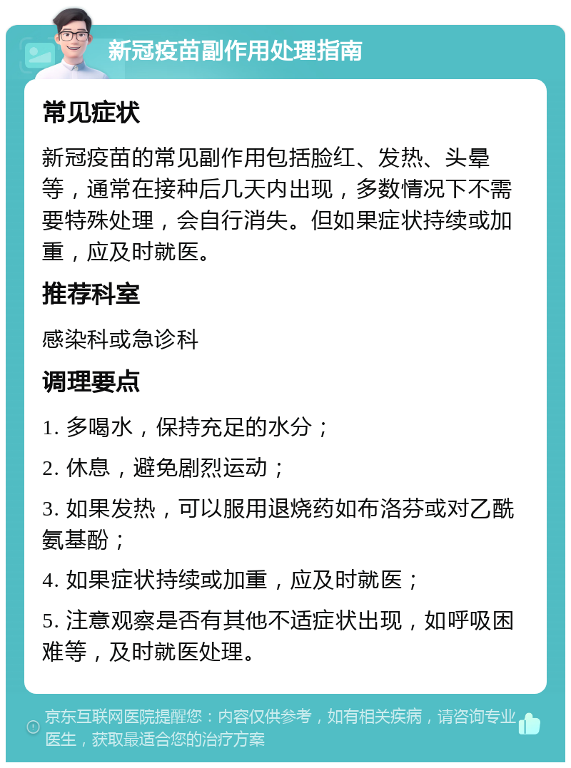 新冠疫苗副作用处理指南 常见症状 新冠疫苗的常见副作用包括脸红、发热、头晕等，通常在接种后几天内出现，多数情况下不需要特殊处理，会自行消失。但如果症状持续或加重，应及时就医。 推荐科室 感染科或急诊科 调理要点 1. 多喝水，保持充足的水分； 2. 休息，避免剧烈运动； 3. 如果发热，可以服用退烧药如布洛芬或对乙酰氨基酚； 4. 如果症状持续或加重，应及时就医； 5. 注意观察是否有其他不适症状出现，如呼吸困难等，及时就医处理。