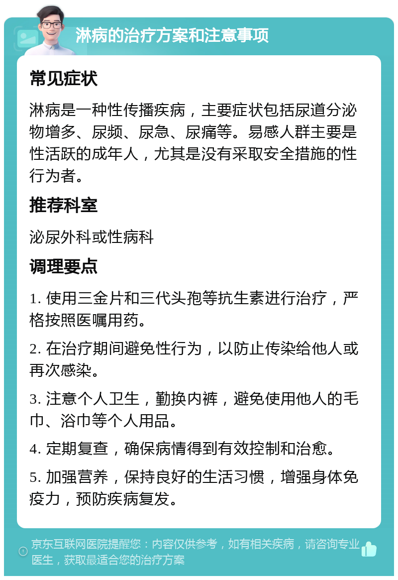 淋病的治疗方案和注意事项 常见症状 淋病是一种性传播疾病，主要症状包括尿道分泌物增多、尿频、尿急、尿痛等。易感人群主要是性活跃的成年人，尤其是没有采取安全措施的性行为者。 推荐科室 泌尿外科或性病科 调理要点 1. 使用三金片和三代头孢等抗生素进行治疗，严格按照医嘱用药。 2. 在治疗期间避免性行为，以防止传染给他人或再次感染。 3. 注意个人卫生，勤换内裤，避免使用他人的毛巾、浴巾等个人用品。 4. 定期复查，确保病情得到有效控制和治愈。 5. 加强营养，保持良好的生活习惯，增强身体免疫力，预防疾病复发。