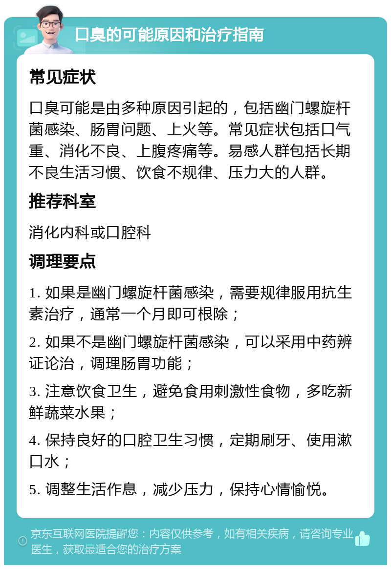 口臭的可能原因和治疗指南 常见症状 口臭可能是由多种原因引起的，包括幽门螺旋杆菌感染、肠胃问题、上火等。常见症状包括口气重、消化不良、上腹疼痛等。易感人群包括长期不良生活习惯、饮食不规律、压力大的人群。 推荐科室 消化内科或口腔科 调理要点 1. 如果是幽门螺旋杆菌感染，需要规律服用抗生素治疗，通常一个月即可根除； 2. 如果不是幽门螺旋杆菌感染，可以采用中药辨证论治，调理肠胃功能； 3. 注意饮食卫生，避免食用刺激性食物，多吃新鲜蔬菜水果； 4. 保持良好的口腔卫生习惯，定期刷牙、使用漱口水； 5. 调整生活作息，减少压力，保持心情愉悦。