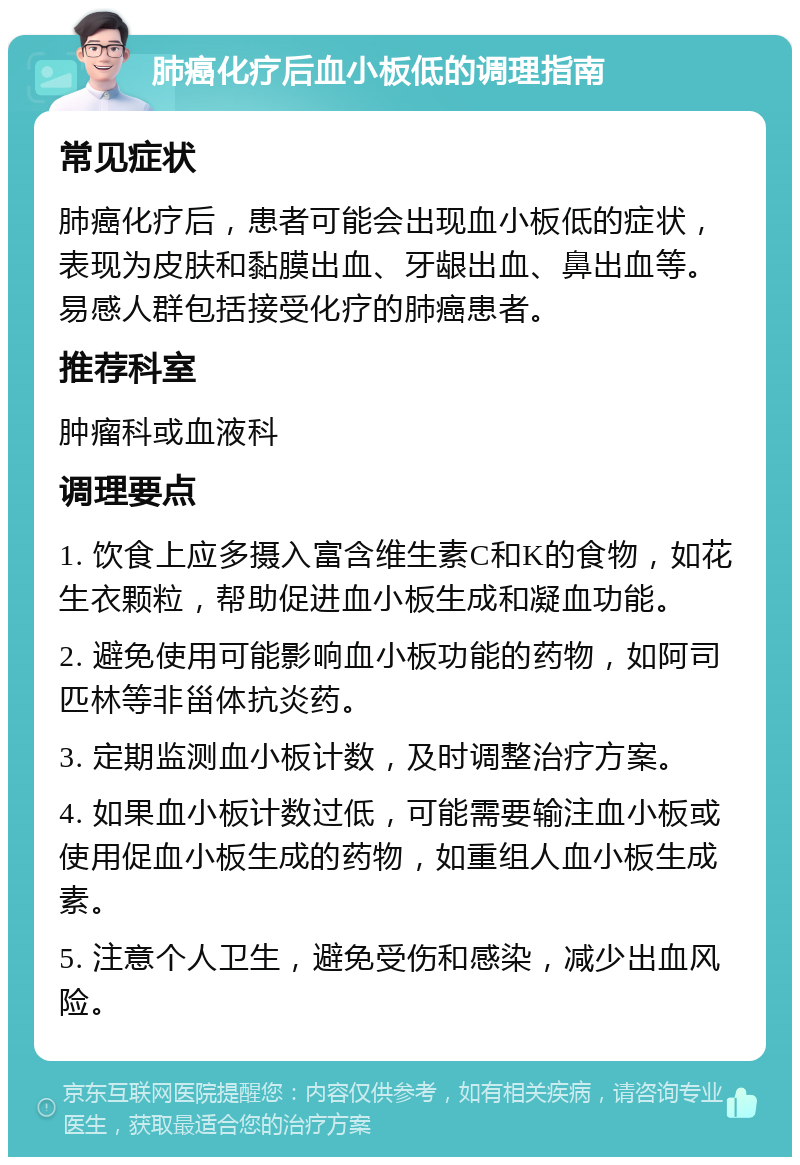 肺癌化疗后血小板低的调理指南 常见症状 肺癌化疗后，患者可能会出现血小板低的症状，表现为皮肤和黏膜出血、牙龈出血、鼻出血等。易感人群包括接受化疗的肺癌患者。 推荐科室 肿瘤科或血液科 调理要点 1. 饮食上应多摄入富含维生素C和K的食物，如花生衣颗粒，帮助促进血小板生成和凝血功能。 2. 避免使用可能影响血小板功能的药物，如阿司匹林等非甾体抗炎药。 3. 定期监测血小板计数，及时调整治疗方案。 4. 如果血小板计数过低，可能需要输注血小板或使用促血小板生成的药物，如重组人血小板生成素。 5. 注意个人卫生，避免受伤和感染，减少出血风险。