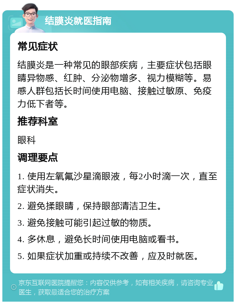 结膜炎就医指南 常见症状 结膜炎是一种常见的眼部疾病，主要症状包括眼睛异物感、红肿、分泌物增多、视力模糊等。易感人群包括长时间使用电脑、接触过敏原、免疫力低下者等。 推荐科室 眼科 调理要点 1. 使用左氧氟沙星滴眼液，每2小时滴一次，直至症状消失。 2. 避免揉眼睛，保持眼部清洁卫生。 3. 避免接触可能引起过敏的物质。 4. 多休息，避免长时间使用电脑或看书。 5. 如果症状加重或持续不改善，应及时就医。