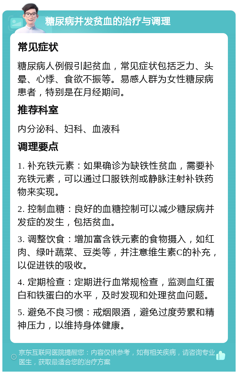 糖尿病并发贫血的治疗与调理 常见症状 糖尿病人例假引起贫血，常见症状包括乏力、头晕、心悸、食欲不振等。易感人群为女性糖尿病患者，特别是在月经期间。 推荐科室 内分泌科、妇科、血液科 调理要点 1. 补充铁元素：如果确诊为缺铁性贫血，需要补充铁元素，可以通过口服铁剂或静脉注射补铁药物来实现。 2. 控制血糖：良好的血糖控制可以减少糖尿病并发症的发生，包括贫血。 3. 调整饮食：增加富含铁元素的食物摄入，如红肉、绿叶蔬菜、豆类等，并注意维生素C的补充，以促进铁的吸收。 4. 定期检查：定期进行血常规检查，监测血红蛋白和铁蛋白的水平，及时发现和处理贫血问题。 5. 避免不良习惯：戒烟限酒，避免过度劳累和精神压力，以维持身体健康。