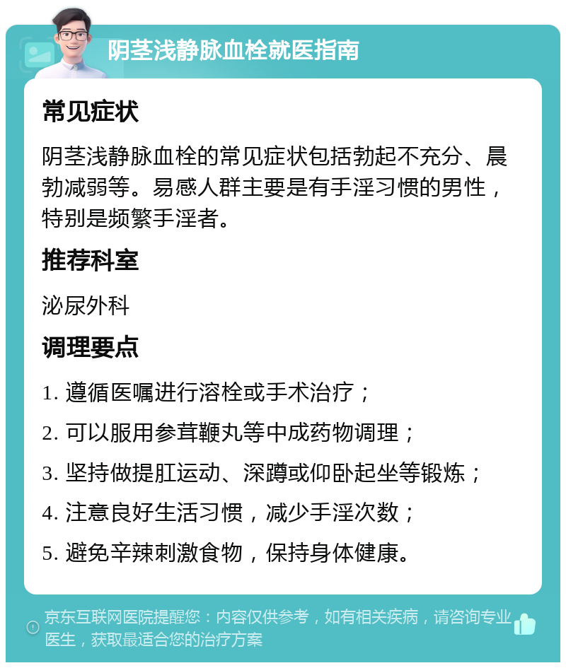 阴茎浅静脉血栓就医指南 常见症状 阴茎浅静脉血栓的常见症状包括勃起不充分、晨勃减弱等。易感人群主要是有手淫习惯的男性，特别是频繁手淫者。 推荐科室 泌尿外科 调理要点 1. 遵循医嘱进行溶栓或手术治疗； 2. 可以服用参茸鞭丸等中成药物调理； 3. 坚持做提肛运动、深蹲或仰卧起坐等锻炼； 4. 注意良好生活习惯，减少手淫次数； 5. 避免辛辣刺激食物，保持身体健康。