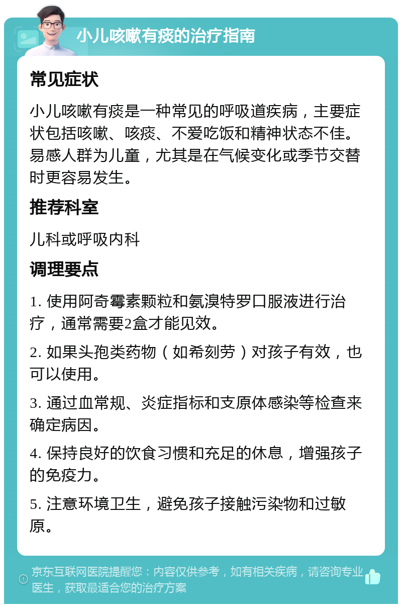 小儿咳嗽有痰的治疗指南 常见症状 小儿咳嗽有痰是一种常见的呼吸道疾病，主要症状包括咳嗽、咳痰、不爱吃饭和精神状态不佳。易感人群为儿童，尤其是在气候变化或季节交替时更容易发生。 推荐科室 儿科或呼吸内科 调理要点 1. 使用阿奇霉素颗粒和氨溴特罗口服液进行治疗，通常需要2盒才能见效。 2. 如果头孢类药物（如希刻劳）对孩子有效，也可以使用。 3. 通过血常规、炎症指标和支原体感染等检查来确定病因。 4. 保持良好的饮食习惯和充足的休息，增强孩子的免疫力。 5. 注意环境卫生，避免孩子接触污染物和过敏原。