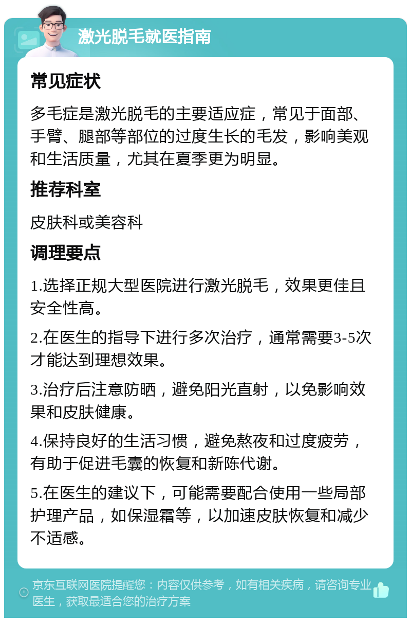 激光脱毛就医指南 常见症状 多毛症是激光脱毛的主要适应症，常见于面部、手臂、腿部等部位的过度生长的毛发，影响美观和生活质量，尤其在夏季更为明显。 推荐科室 皮肤科或美容科 调理要点 1.选择正规大型医院进行激光脱毛，效果更佳且安全性高。 2.在医生的指导下进行多次治疗，通常需要3-5次才能达到理想效果。 3.治疗后注意防晒，避免阳光直射，以免影响效果和皮肤健康。 4.保持良好的生活习惯，避免熬夜和过度疲劳，有助于促进毛囊的恢复和新陈代谢。 5.在医生的建议下，可能需要配合使用一些局部护理产品，如保湿霜等，以加速皮肤恢复和减少不适感。