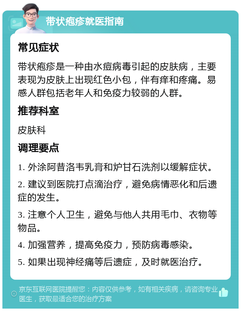 带状疱疹就医指南 常见症状 带状疱疹是一种由水痘病毒引起的皮肤病，主要表现为皮肤上出现红色小包，伴有痒和疼痛。易感人群包括老年人和免疫力较弱的人群。 推荐科室 皮肤科 调理要点 1. 外涂阿昔洛韦乳膏和炉甘石洗剂以缓解症状。 2. 建议到医院打点滴治疗，避免病情恶化和后遗症的发生。 3. 注意个人卫生，避免与他人共用毛巾、衣物等物品。 4. 加强营养，提高免疫力，预防病毒感染。 5. 如果出现神经痛等后遗症，及时就医治疗。