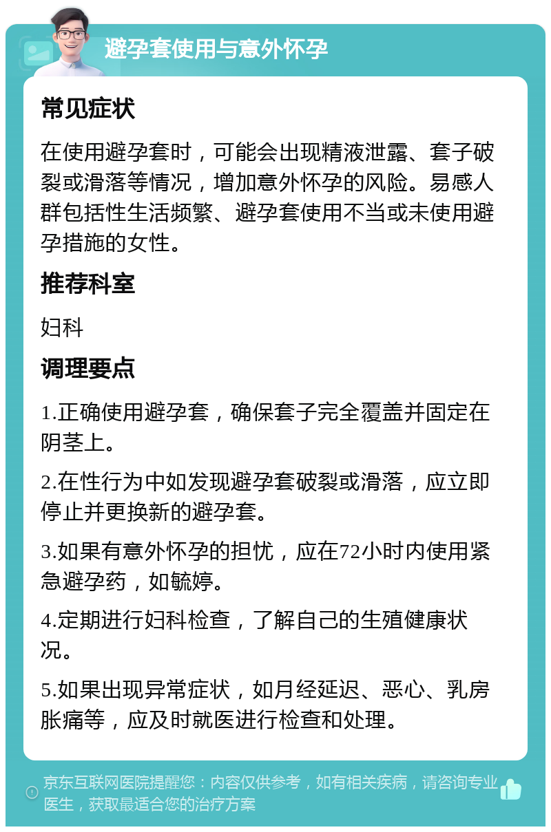 避孕套使用与意外怀孕 常见症状 在使用避孕套时，可能会出现精液泄露、套子破裂或滑落等情况，增加意外怀孕的风险。易感人群包括性生活频繁、避孕套使用不当或未使用避孕措施的女性。 推荐科室 妇科 调理要点 1.正确使用避孕套，确保套子完全覆盖并固定在阴茎上。 2.在性行为中如发现避孕套破裂或滑落，应立即停止并更换新的避孕套。 3.如果有意外怀孕的担忧，应在72小时内使用紧急避孕药，如毓婷。 4.定期进行妇科检查，了解自己的生殖健康状况。 5.如果出现异常症状，如月经延迟、恶心、乳房胀痛等，应及时就医进行检查和处理。