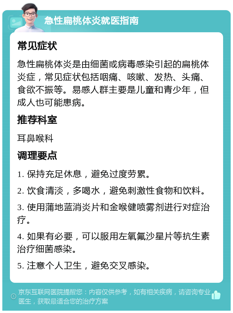 急性扁桃体炎就医指南 常见症状 急性扁桃体炎是由细菌或病毒感染引起的扁桃体炎症，常见症状包括咽痛、咳嗽、发热、头痛、食欲不振等。易感人群主要是儿童和青少年，但成人也可能患病。 推荐科室 耳鼻喉科 调理要点 1. 保持充足休息，避免过度劳累。 2. 饮食清淡，多喝水，避免刺激性食物和饮料。 3. 使用蒲地蓝消炎片和金喉健喷雾剂进行对症治疗。 4. 如果有必要，可以服用左氧氟沙星片等抗生素治疗细菌感染。 5. 注意个人卫生，避免交叉感染。