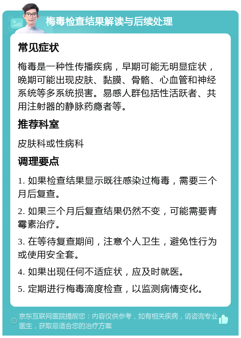 梅毒检查结果解读与后续处理 常见症状 梅毒是一种性传播疾病，早期可能无明显症状，晚期可能出现皮肤、黏膜、骨骼、心血管和神经系统等多系统损害。易感人群包括性活跃者、共用注射器的静脉药瘾者等。 推荐科室 皮肤科或性病科 调理要点 1. 如果检查结果显示既往感染过梅毒，需要三个月后复查。 2. 如果三个月后复查结果仍然不变，可能需要青霉素治疗。 3. 在等待复查期间，注意个人卫生，避免性行为或使用安全套。 4. 如果出现任何不适症状，应及时就医。 5. 定期进行梅毒滴度检查，以监测病情变化。