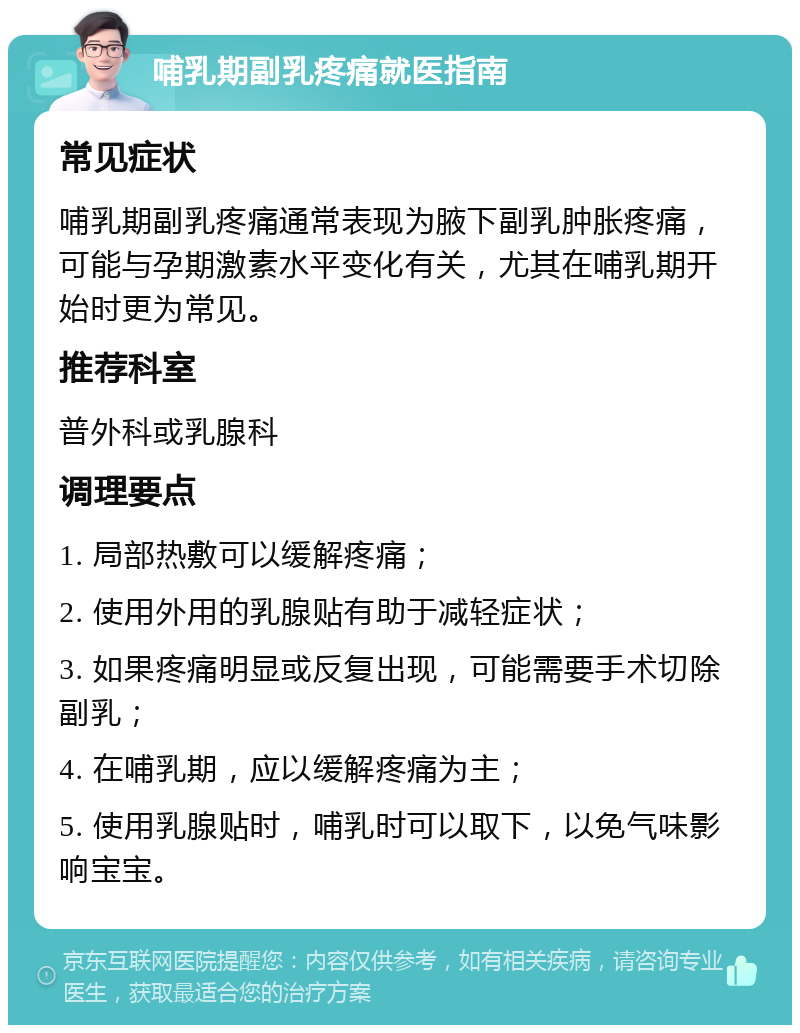 哺乳期副乳疼痛就医指南 常见症状 哺乳期副乳疼痛通常表现为腋下副乳肿胀疼痛，可能与孕期激素水平变化有关，尤其在哺乳期开始时更为常见。 推荐科室 普外科或乳腺科 调理要点 1. 局部热敷可以缓解疼痛； 2. 使用外用的乳腺贴有助于减轻症状； 3. 如果疼痛明显或反复出现，可能需要手术切除副乳； 4. 在哺乳期，应以缓解疼痛为主； 5. 使用乳腺贴时，哺乳时可以取下，以免气味影响宝宝。