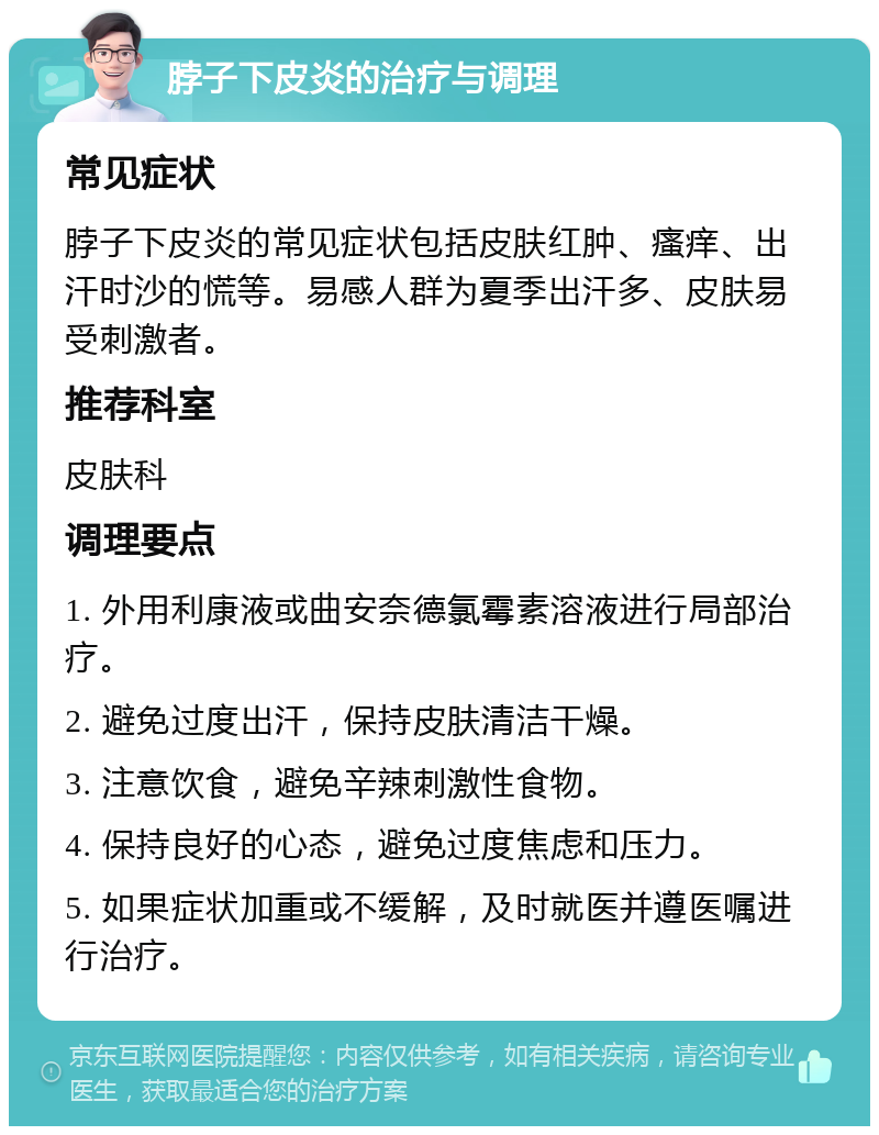 脖子下皮炎的治疗与调理 常见症状 脖子下皮炎的常见症状包括皮肤红肿、瘙痒、出汗时沙的慌等。易感人群为夏季出汗多、皮肤易受刺激者。 推荐科室 皮肤科 调理要点 1. 外用利康液或曲安奈德氯霉素溶液进行局部治疗。 2. 避免过度出汗，保持皮肤清洁干燥。 3. 注意饮食，避免辛辣刺激性食物。 4. 保持良好的心态，避免过度焦虑和压力。 5. 如果症状加重或不缓解，及时就医并遵医嘱进行治疗。