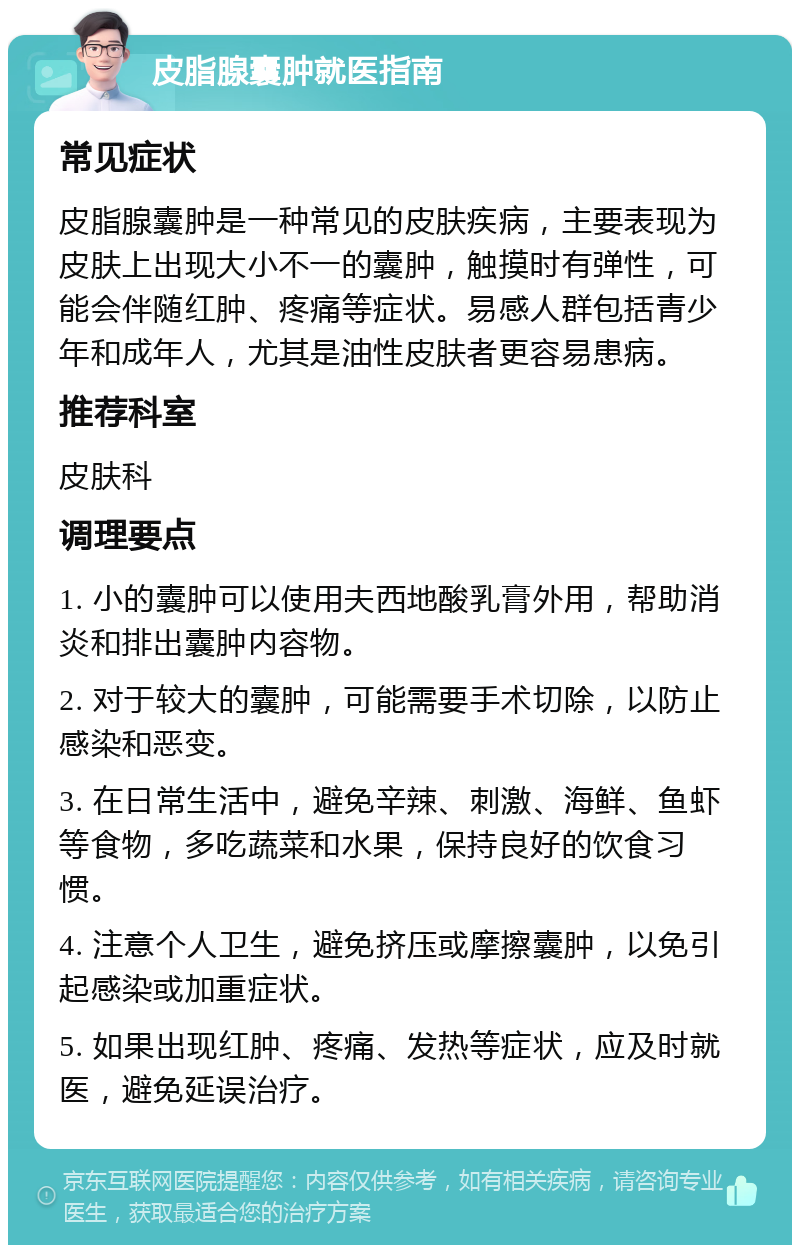 皮脂腺囊肿就医指南 常见症状 皮脂腺囊肿是一种常见的皮肤疾病，主要表现为皮肤上出现大小不一的囊肿，触摸时有弹性，可能会伴随红肿、疼痛等症状。易感人群包括青少年和成年人，尤其是油性皮肤者更容易患病。 推荐科室 皮肤科 调理要点 1. 小的囊肿可以使用夫西地酸乳膏外用，帮助消炎和排出囊肿内容物。 2. 对于较大的囊肿，可能需要手术切除，以防止感染和恶变。 3. 在日常生活中，避免辛辣、刺激、海鲜、鱼虾等食物，多吃蔬菜和水果，保持良好的饮食习惯。 4. 注意个人卫生，避免挤压或摩擦囊肿，以免引起感染或加重症状。 5. 如果出现红肿、疼痛、发热等症状，应及时就医，避免延误治疗。