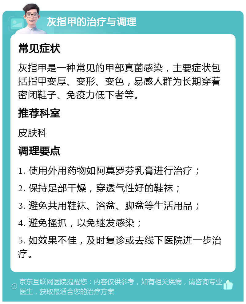 灰指甲的治疗与调理 常见症状 灰指甲是一种常见的甲部真菌感染，主要症状包括指甲变厚、变形、变色，易感人群为长期穿着密闭鞋子、免疫力低下者等。 推荐科室 皮肤科 调理要点 1. 使用外用药物如阿莫罗芬乳膏进行治疗； 2. 保持足部干燥，穿透气性好的鞋袜； 3. 避免共用鞋袜、浴盆、脚盆等生活用品； 4. 避免搔抓，以免继发感染； 5. 如效果不佳，及时复诊或去线下医院进一步治疗。