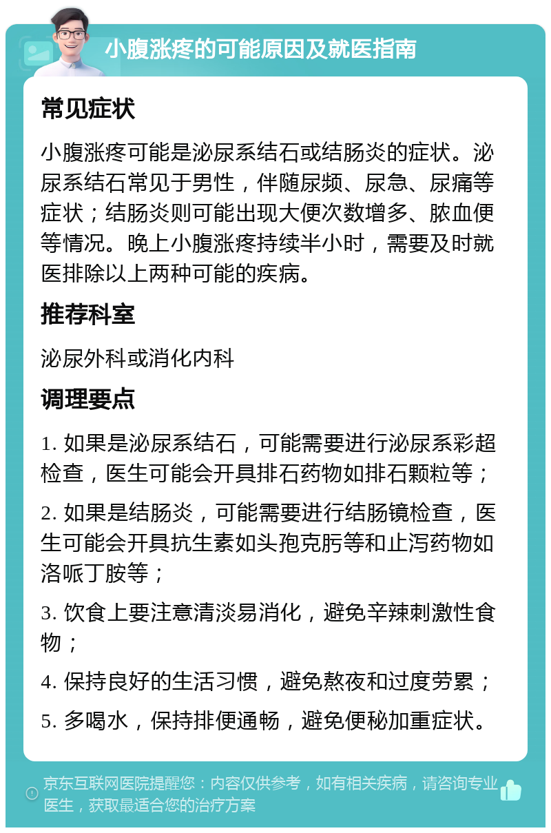 小腹涨疼的可能原因及就医指南 常见症状 小腹涨疼可能是泌尿系结石或结肠炎的症状。泌尿系结石常见于男性，伴随尿频、尿急、尿痛等症状；结肠炎则可能出现大便次数增多、脓血便等情况。晚上小腹涨疼持续半小时，需要及时就医排除以上两种可能的疾病。 推荐科室 泌尿外科或消化内科 调理要点 1. 如果是泌尿系结石，可能需要进行泌尿系彩超检查，医生可能会开具排石药物如排石颗粒等； 2. 如果是结肠炎，可能需要进行结肠镜检查，医生可能会开具抗生素如头孢克肟等和止泻药物如洛哌丁胺等； 3. 饮食上要注意清淡易消化，避免辛辣刺激性食物； 4. 保持良好的生活习惯，避免熬夜和过度劳累； 5. 多喝水，保持排便通畅，避免便秘加重症状。