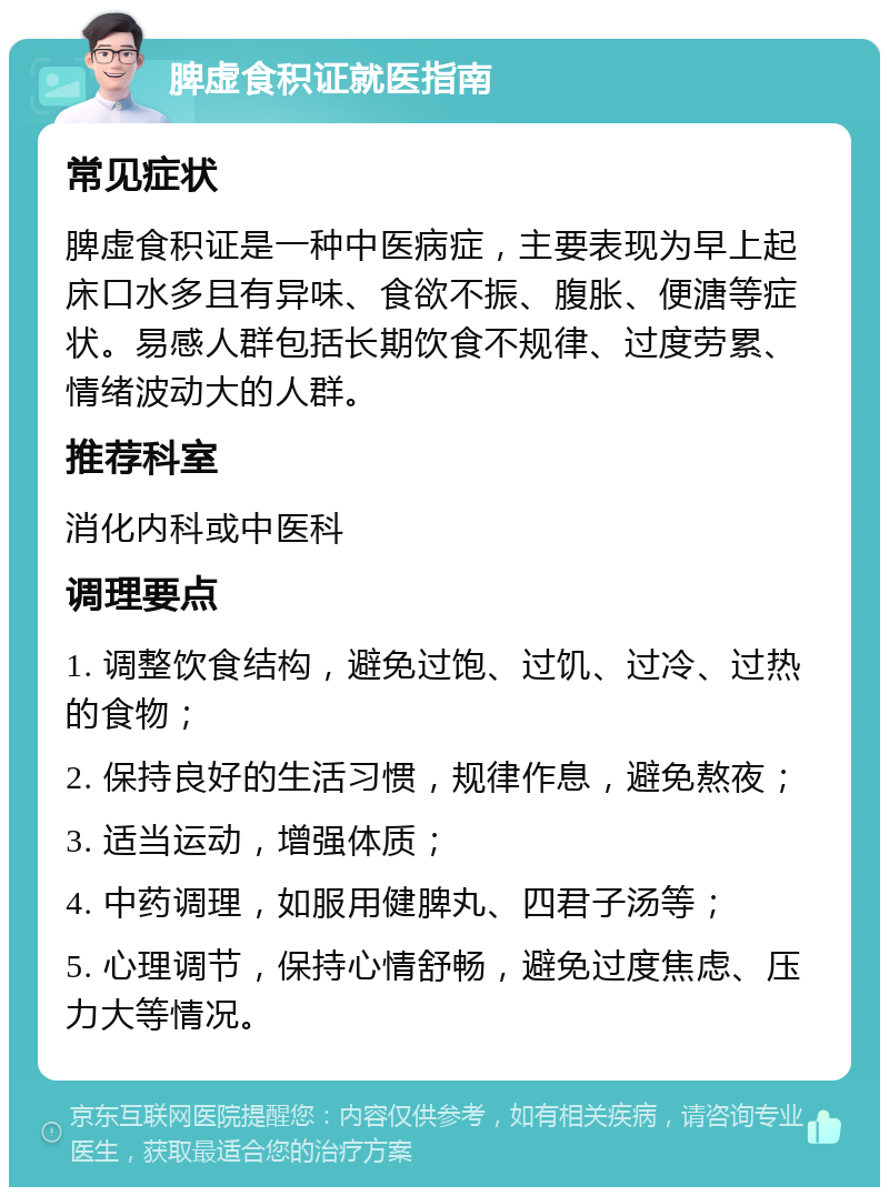 脾虚食积证就医指南 常见症状 脾虚食积证是一种中医病症，主要表现为早上起床口水多且有异味、食欲不振、腹胀、便溏等症状。易感人群包括长期饮食不规律、过度劳累、情绪波动大的人群。 推荐科室 消化内科或中医科 调理要点 1. 调整饮食结构，避免过饱、过饥、过冷、过热的食物； 2. 保持良好的生活习惯，规律作息，避免熬夜； 3. 适当运动，增强体质； 4. 中药调理，如服用健脾丸、四君子汤等； 5. 心理调节，保持心情舒畅，避免过度焦虑、压力大等情况。