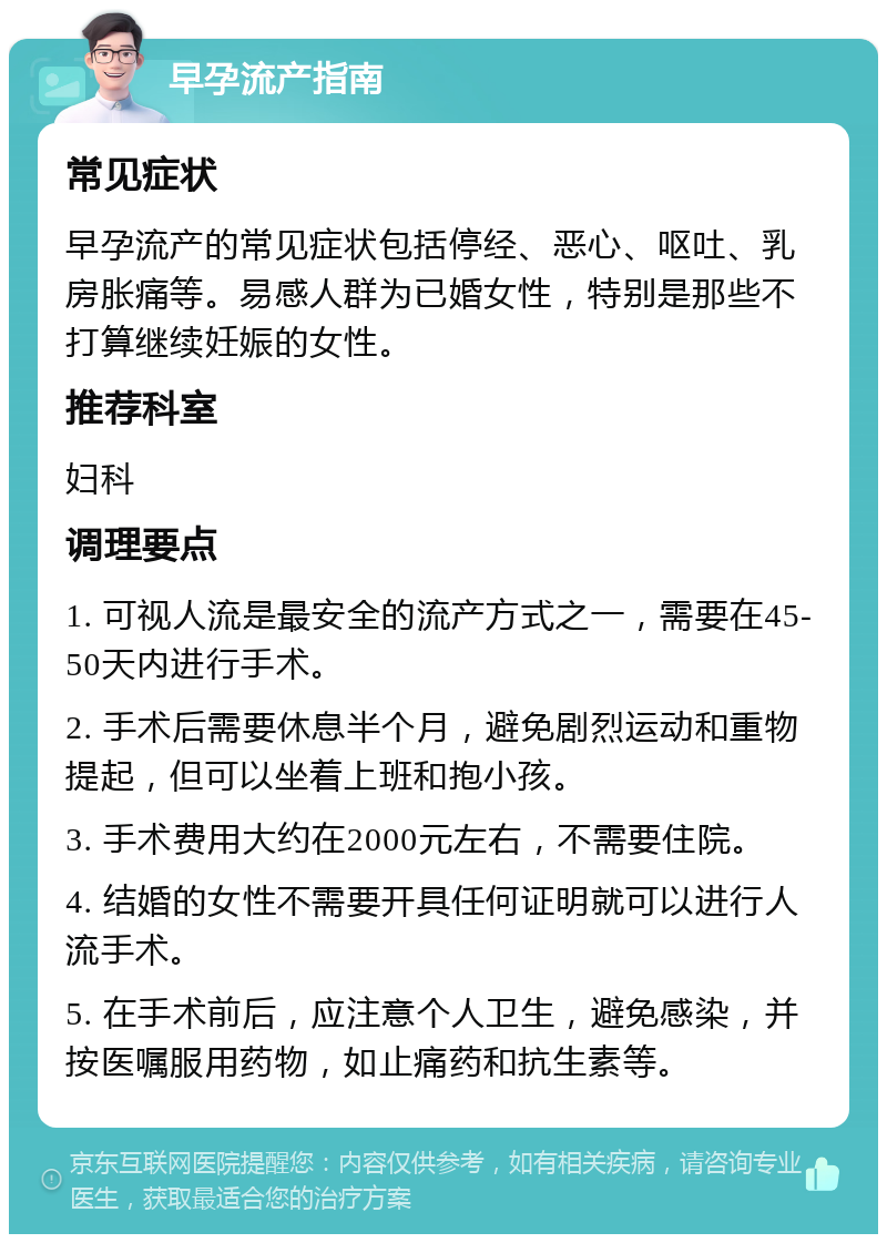 早孕流产指南 常见症状 早孕流产的常见症状包括停经、恶心、呕吐、乳房胀痛等。易感人群为已婚女性，特别是那些不打算继续妊娠的女性。 推荐科室 妇科 调理要点 1. 可视人流是最安全的流产方式之一，需要在45-50天内进行手术。 2. 手术后需要休息半个月，避免剧烈运动和重物提起，但可以坐着上班和抱小孩。 3. 手术费用大约在2000元左右，不需要住院。 4. 结婚的女性不需要开具任何证明就可以进行人流手术。 5. 在手术前后，应注意个人卫生，避免感染，并按医嘱服用药物，如止痛药和抗生素等。