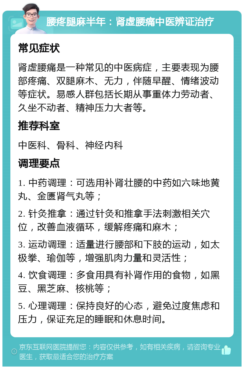 腰疼腿麻半年：肾虚腰痛中医辨证治疗 常见症状 肾虚腰痛是一种常见的中医病症，主要表现为腰部疼痛、双腿麻木、无力，伴随早醒、情绪波动等症状。易感人群包括长期从事重体力劳动者、久坐不动者、精神压力大者等。 推荐科室 中医科、骨科、神经内科 调理要点 1. 中药调理：可选用补肾壮腰的中药如六味地黄丸、金匮肾气丸等； 2. 针灸推拿：通过针灸和推拿手法刺激相关穴位，改善血液循环，缓解疼痛和麻木； 3. 运动调理：适量进行腰部和下肢的运动，如太极拳、瑜伽等，增强肌肉力量和灵活性； 4. 饮食调理：多食用具有补肾作用的食物，如黑豆、黑芝麻、核桃等； 5. 心理调理：保持良好的心态，避免过度焦虑和压力，保证充足的睡眠和休息时间。