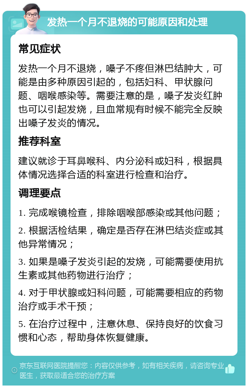 发热一个月不退烧的可能原因和处理 常见症状 发热一个月不退烧，嗓子不疼但淋巴结肿大，可能是由多种原因引起的，包括妇科、甲状腺问题、咽喉感染等。需要注意的是，嗓子发炎红肿也可以引起发烧，且血常规有时候不能完全反映出嗓子发炎的情况。 推荐科室 建议就诊于耳鼻喉科、内分泌科或妇科，根据具体情况选择合适的科室进行检查和治疗。 调理要点 1. 完成喉镜检查，排除咽喉部感染或其他问题； 2. 根据活检结果，确定是否存在淋巴结炎症或其他异常情况； 3. 如果是嗓子发炎引起的发烧，可能需要使用抗生素或其他药物进行治疗； 4. 对于甲状腺或妇科问题，可能需要相应的药物治疗或手术干预； 5. 在治疗过程中，注意休息、保持良好的饮食习惯和心态，帮助身体恢复健康。