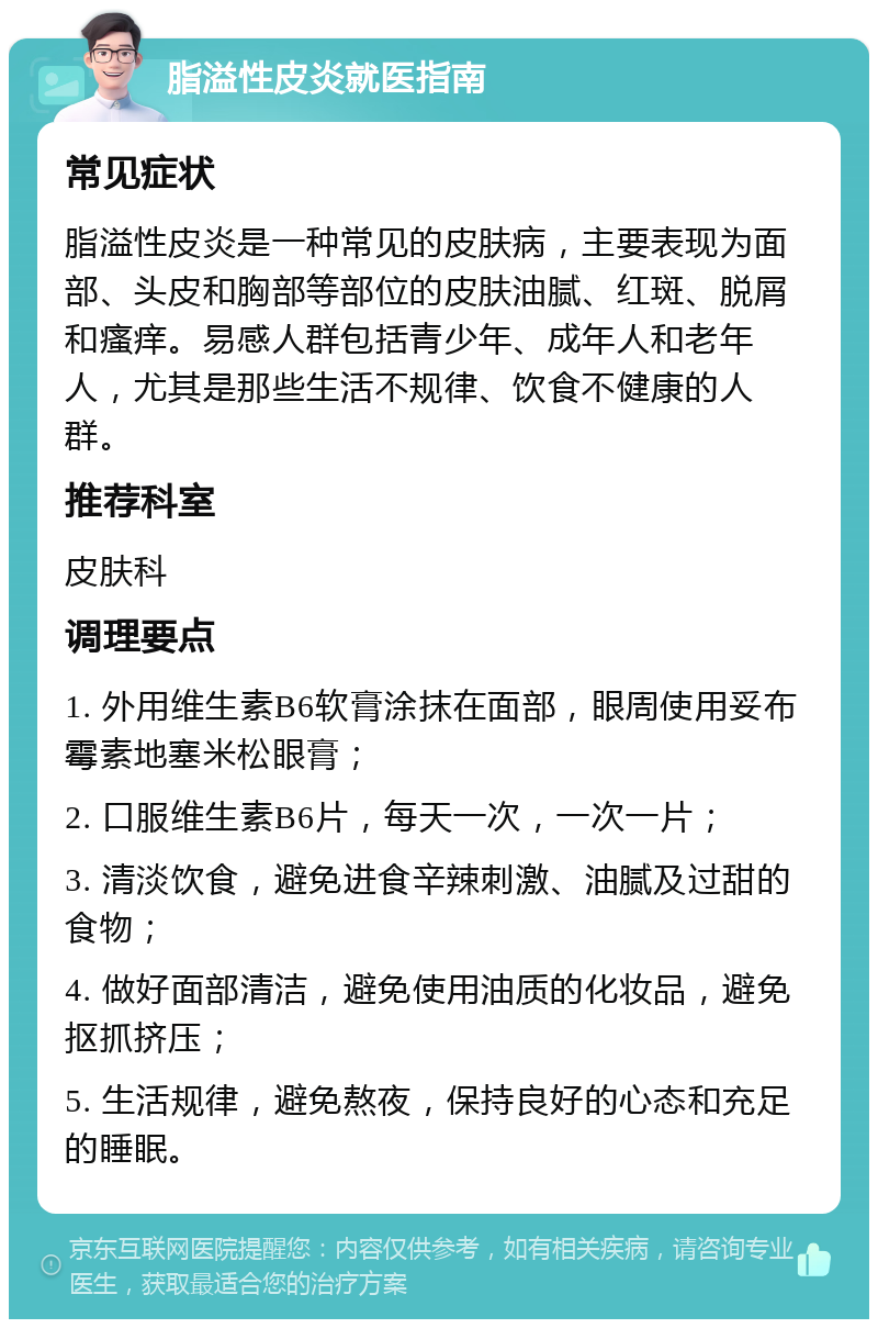 脂溢性皮炎就医指南 常见症状 脂溢性皮炎是一种常见的皮肤病，主要表现为面部、头皮和胸部等部位的皮肤油腻、红斑、脱屑和瘙痒。易感人群包括青少年、成年人和老年人，尤其是那些生活不规律、饮食不健康的人群。 推荐科室 皮肤科 调理要点 1. 外用维生素B6软膏涂抹在面部，眼周使用妥布霉素地塞米松眼膏； 2. 口服维生素B6片，每天一次，一次一片； 3. 清淡饮食，避免进食辛辣刺激、油腻及过甜的食物； 4. 做好面部清洁，避免使用油质的化妆品，避免抠抓挤压； 5. 生活规律，避免熬夜，保持良好的心态和充足的睡眠。