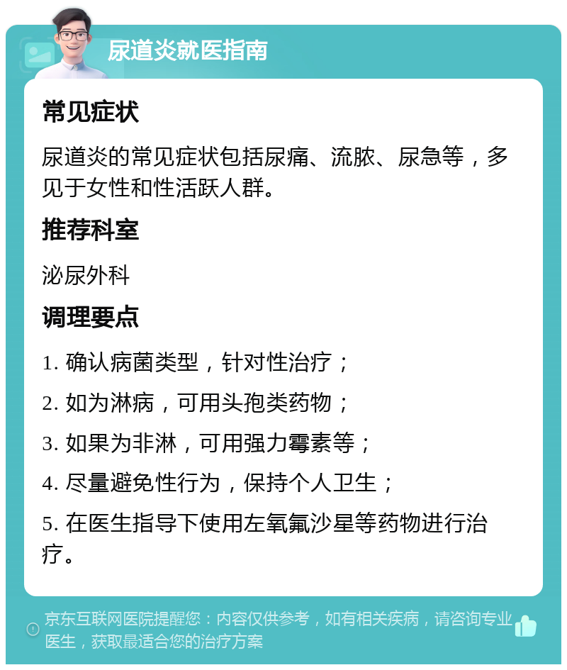 尿道炎就医指南 常见症状 尿道炎的常见症状包括尿痛、流脓、尿急等，多见于女性和性活跃人群。 推荐科室 泌尿外科 调理要点 1. 确认病菌类型，针对性治疗； 2. 如为淋病，可用头孢类药物； 3. 如果为非淋，可用强力霉素等； 4. 尽量避免性行为，保持个人卫生； 5. 在医生指导下使用左氧氟沙星等药物进行治疗。