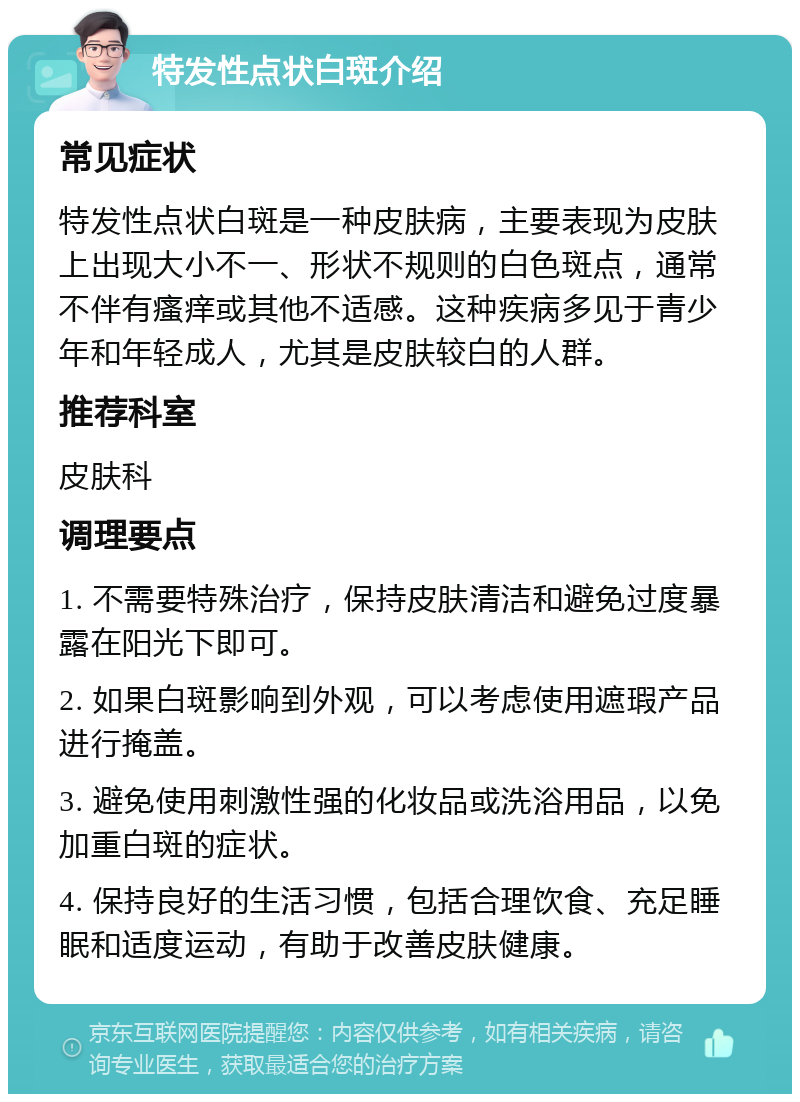 特发性点状白斑介绍 常见症状 特发性点状白斑是一种皮肤病，主要表现为皮肤上出现大小不一、形状不规则的白色斑点，通常不伴有瘙痒或其他不适感。这种疾病多见于青少年和年轻成人，尤其是皮肤较白的人群。 推荐科室 皮肤科 调理要点 1. 不需要特殊治疗，保持皮肤清洁和避免过度暴露在阳光下即可。 2. 如果白斑影响到外观，可以考虑使用遮瑕产品进行掩盖。 3. 避免使用刺激性强的化妆品或洗浴用品，以免加重白斑的症状。 4. 保持良好的生活习惯，包括合理饮食、充足睡眠和适度运动，有助于改善皮肤健康。