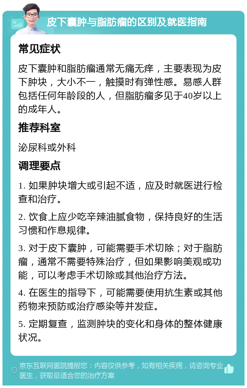 皮下囊肿与脂肪瘤的区别及就医指南 常见症状 皮下囊肿和脂肪瘤通常无痛无痒，主要表现为皮下肿块，大小不一，触摸时有弹性感。易感人群包括任何年龄段的人，但脂肪瘤多见于40岁以上的成年人。 推荐科室 泌尿科或外科 调理要点 1. 如果肿块增大或引起不适，应及时就医进行检查和治疗。 2. 饮食上应少吃辛辣油腻食物，保持良好的生活习惯和作息规律。 3. 对于皮下囊肿，可能需要手术切除；对于脂肪瘤，通常不需要特殊治疗，但如果影响美观或功能，可以考虑手术切除或其他治疗方法。 4. 在医生的指导下，可能需要使用抗生素或其他药物来预防或治疗感染等并发症。 5. 定期复查，监测肿块的变化和身体的整体健康状况。