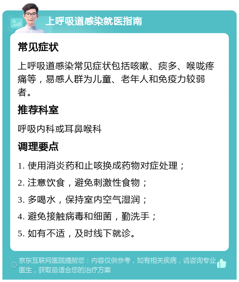 上呼吸道感染就医指南 常见症状 上呼吸道感染常见症状包括咳嗽、痰多、喉咙疼痛等，易感人群为儿童、老年人和免疫力较弱者。 推荐科室 呼吸内科或耳鼻喉科 调理要点 1. 使用消炎药和止咳换成药物对症处理； 2. 注意饮食，避免刺激性食物； 3. 多喝水，保持室内空气湿润； 4. 避免接触病毒和细菌，勤洗手； 5. 如有不适，及时线下就诊。