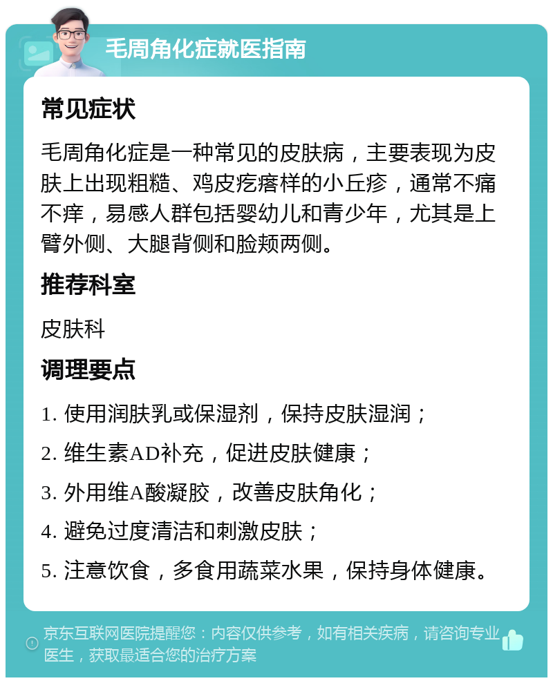 毛周角化症就医指南 常见症状 毛周角化症是一种常见的皮肤病，主要表现为皮肤上出现粗糙、鸡皮疙瘩样的小丘疹，通常不痛不痒，易感人群包括婴幼儿和青少年，尤其是上臂外侧、大腿背侧和脸颊两侧。 推荐科室 皮肤科 调理要点 1. 使用润肤乳或保湿剂，保持皮肤湿润； 2. 维生素AD补充，促进皮肤健康； 3. 外用维A酸凝胶，改善皮肤角化； 4. 避免过度清洁和刺激皮肤； 5. 注意饮食，多食用蔬菜水果，保持身体健康。