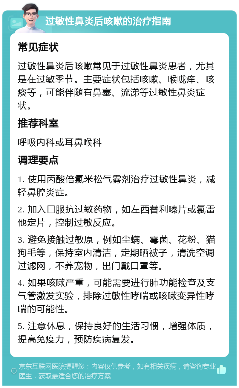 过敏性鼻炎后咳嗽的治疗指南 常见症状 过敏性鼻炎后咳嗽常见于过敏性鼻炎患者，尤其是在过敏季节。主要症状包括咳嗽、喉咙痒、咳痰等，可能伴随有鼻塞、流涕等过敏性鼻炎症状。 推荐科室 呼吸内科或耳鼻喉科 调理要点 1. 使用丙酸倍氯米松气雾剂治疗过敏性鼻炎，减轻鼻腔炎症。 2. 加入口服抗过敏药物，如左西替利嗪片或氯雷他定片，控制过敏反应。 3. 避免接触过敏原，例如尘螨、霉菌、花粉、猫狗毛等，保持室内清洁，定期晒被子，清洗空调过滤网，不养宠物，出门戴口罩等。 4. 如果咳嗽严重，可能需要进行肺功能检查及支气管激发实验，排除过敏性哮喘或咳嗽变异性哮喘的可能性。 5. 注意休息，保持良好的生活习惯，增强体质，提高免疫力，预防疾病复发。