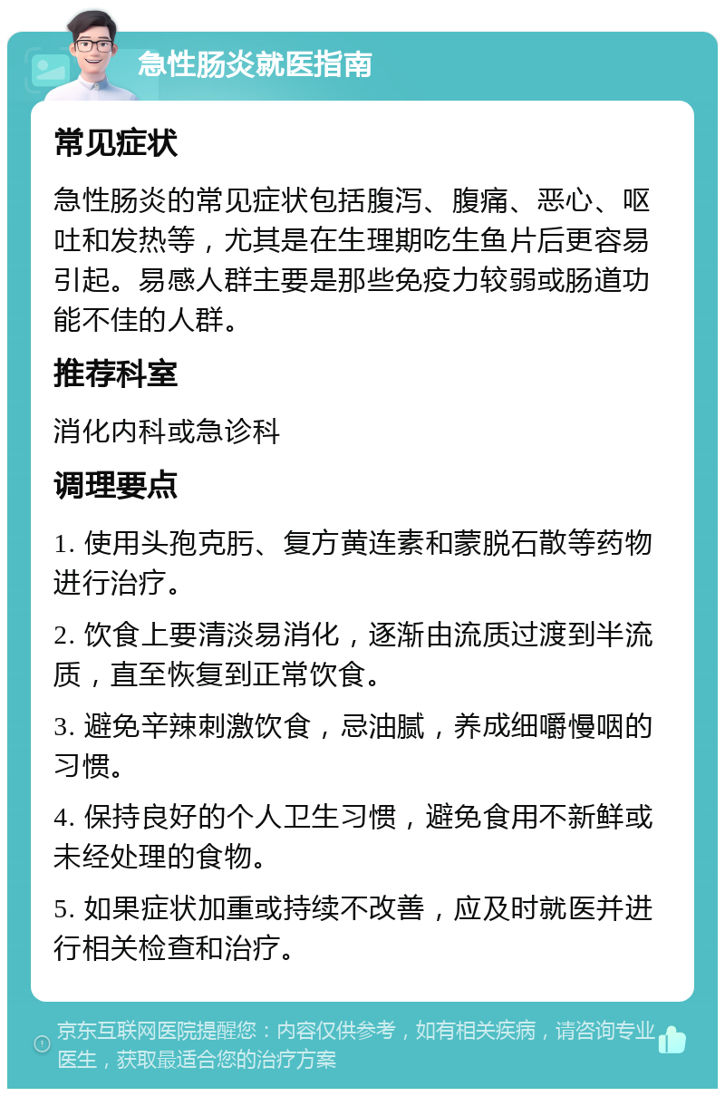 急性肠炎就医指南 常见症状 急性肠炎的常见症状包括腹泻、腹痛、恶心、呕吐和发热等，尤其是在生理期吃生鱼片后更容易引起。易感人群主要是那些免疫力较弱或肠道功能不佳的人群。 推荐科室 消化内科或急诊科 调理要点 1. 使用头孢克肟、复方黄连素和蒙脱石散等药物进行治疗。 2. 饮食上要清淡易消化，逐渐由流质过渡到半流质，直至恢复到正常饮食。 3. 避免辛辣刺激饮食，忌油腻，养成细嚼慢咽的习惯。 4. 保持良好的个人卫生习惯，避免食用不新鲜或未经处理的食物。 5. 如果症状加重或持续不改善，应及时就医并进行相关检查和治疗。