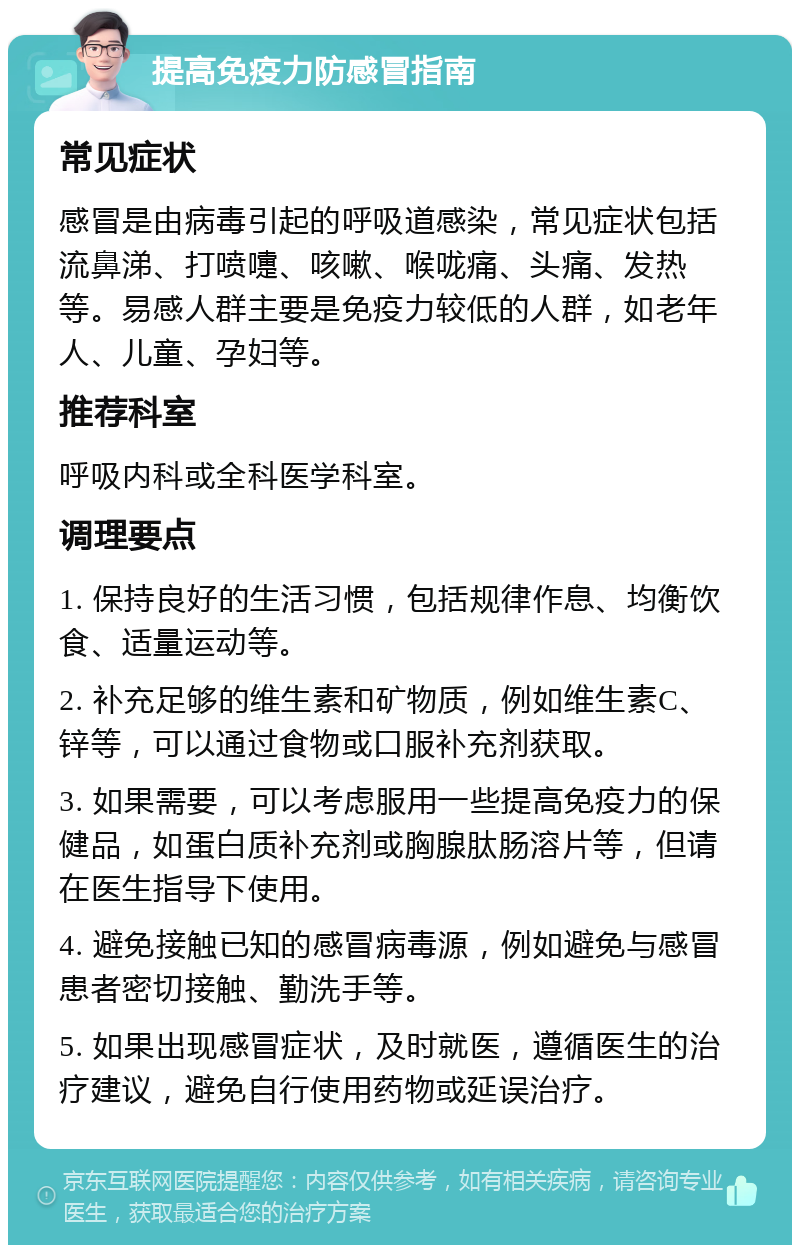 提高免疫力防感冒指南 常见症状 感冒是由病毒引起的呼吸道感染，常见症状包括流鼻涕、打喷嚏、咳嗽、喉咙痛、头痛、发热等。易感人群主要是免疫力较低的人群，如老年人、儿童、孕妇等。 推荐科室 呼吸内科或全科医学科室。 调理要点 1. 保持良好的生活习惯，包括规律作息、均衡饮食、适量运动等。 2. 补充足够的维生素和矿物质，例如维生素C、锌等，可以通过食物或口服补充剂获取。 3. 如果需要，可以考虑服用一些提高免疫力的保健品，如蛋白质补充剂或胸腺肽肠溶片等，但请在医生指导下使用。 4. 避免接触已知的感冒病毒源，例如避免与感冒患者密切接触、勤洗手等。 5. 如果出现感冒症状，及时就医，遵循医生的治疗建议，避免自行使用药物或延误治疗。