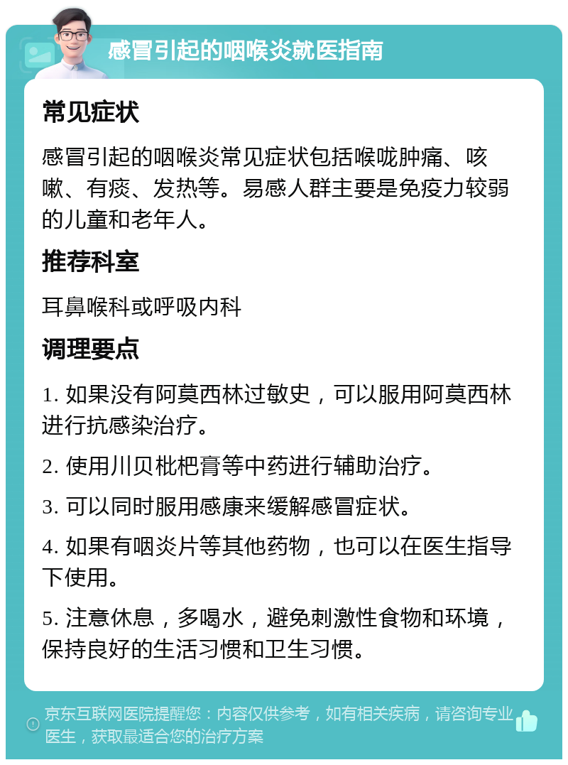 感冒引起的咽喉炎就医指南 常见症状 感冒引起的咽喉炎常见症状包括喉咙肿痛、咳嗽、有痰、发热等。易感人群主要是免疫力较弱的儿童和老年人。 推荐科室 耳鼻喉科或呼吸内科 调理要点 1. 如果没有阿莫西林过敏史，可以服用阿莫西林进行抗感染治疗。 2. 使用川贝枇杷膏等中药进行辅助治疗。 3. 可以同时服用感康来缓解感冒症状。 4. 如果有咽炎片等其他药物，也可以在医生指导下使用。 5. 注意休息，多喝水，避免刺激性食物和环境，保持良好的生活习惯和卫生习惯。