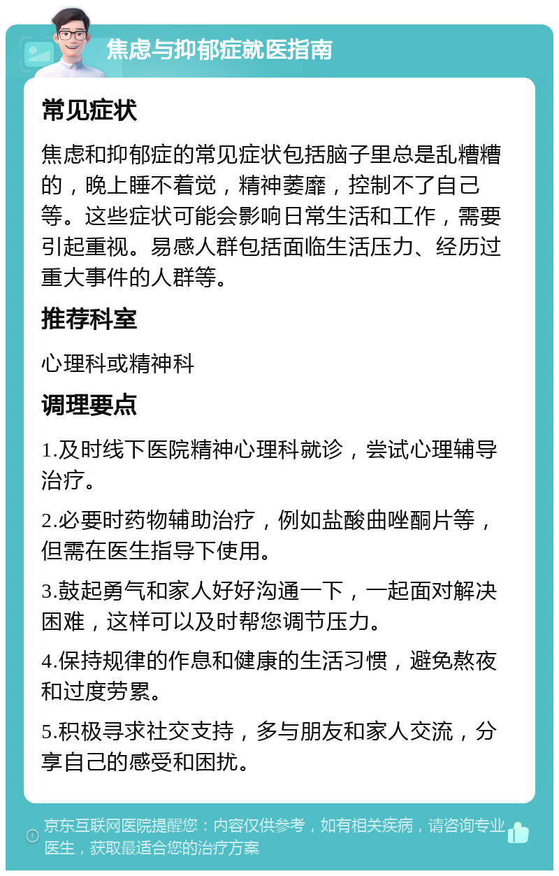 焦虑与抑郁症就医指南 常见症状 焦虑和抑郁症的常见症状包括脑子里总是乱糟糟的，晚上睡不着觉，精神萎靡，控制不了自己等。这些症状可能会影响日常生活和工作，需要引起重视。易感人群包括面临生活压力、经历过重大事件的人群等。 推荐科室 心理科或精神科 调理要点 1.及时线下医院精神心理科就诊，尝试心理辅导治疗。 2.必要时药物辅助治疗，例如盐酸曲唑酮片等，但需在医生指导下使用。 3.鼓起勇气和家人好好沟通一下，一起面对解决困难，这样可以及时帮您调节压力。 4.保持规律的作息和健康的生活习惯，避免熬夜和过度劳累。 5.积极寻求社交支持，多与朋友和家人交流，分享自己的感受和困扰。