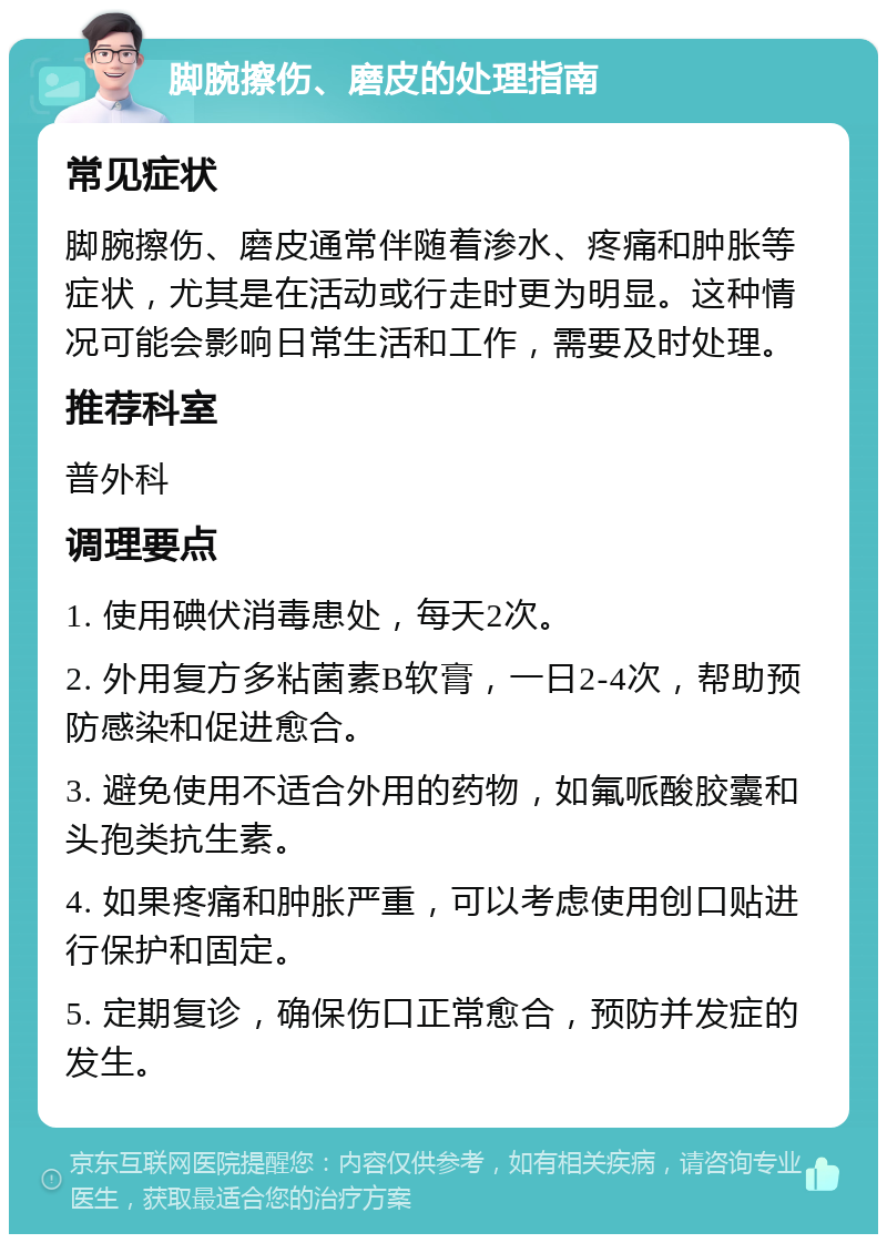 脚腕擦伤、磨皮的处理指南 常见症状 脚腕擦伤、磨皮通常伴随着渗水、疼痛和肿胀等症状，尤其是在活动或行走时更为明显。这种情况可能会影响日常生活和工作，需要及时处理。 推荐科室 普外科 调理要点 1. 使用碘伏消毒患处，每天2次。 2. 外用复方多粘菌素B软膏，一日2-4次，帮助预防感染和促进愈合。 3. 避免使用不适合外用的药物，如氟哌酸胶囊和头孢类抗生素。 4. 如果疼痛和肿胀严重，可以考虑使用创口贴进行保护和固定。 5. 定期复诊，确保伤口正常愈合，预防并发症的发生。