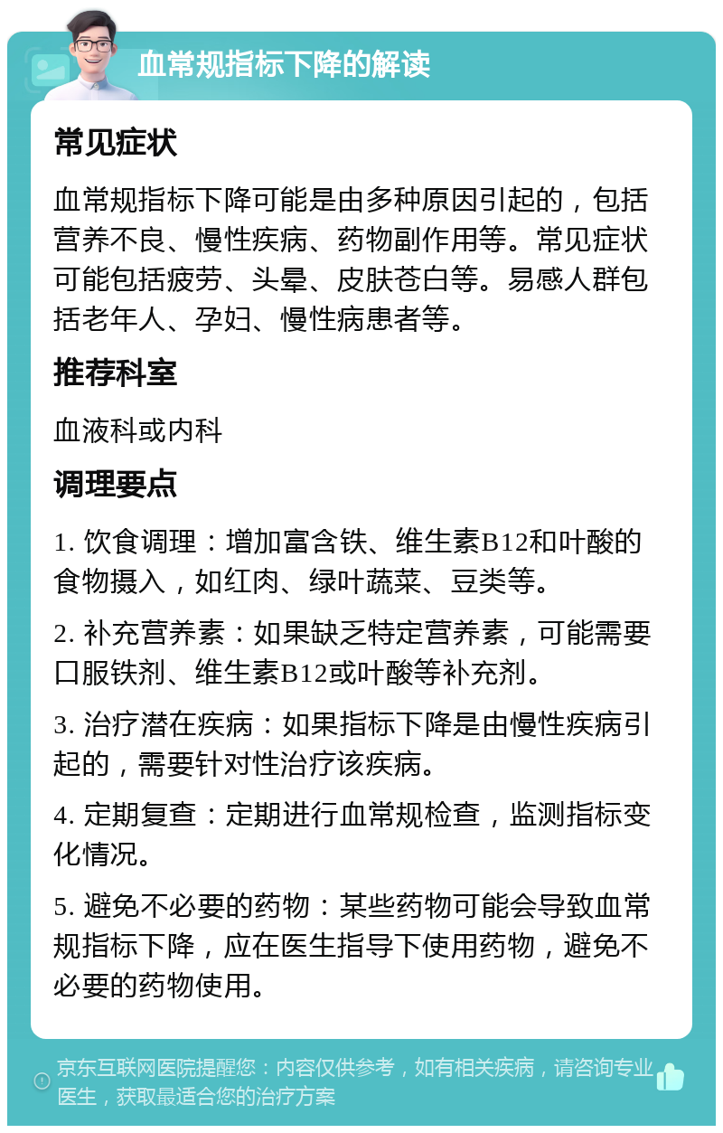 血常规指标下降的解读 常见症状 血常规指标下降可能是由多种原因引起的，包括营养不良、慢性疾病、药物副作用等。常见症状可能包括疲劳、头晕、皮肤苍白等。易感人群包括老年人、孕妇、慢性病患者等。 推荐科室 血液科或内科 调理要点 1. 饮食调理：增加富含铁、维生素B12和叶酸的食物摄入，如红肉、绿叶蔬菜、豆类等。 2. 补充营养素：如果缺乏特定营养素，可能需要口服铁剂、维生素B12或叶酸等补充剂。 3. 治疗潜在疾病：如果指标下降是由慢性疾病引起的，需要针对性治疗该疾病。 4. 定期复查：定期进行血常规检查，监测指标变化情况。 5. 避免不必要的药物：某些药物可能会导致血常规指标下降，应在医生指导下使用药物，避免不必要的药物使用。