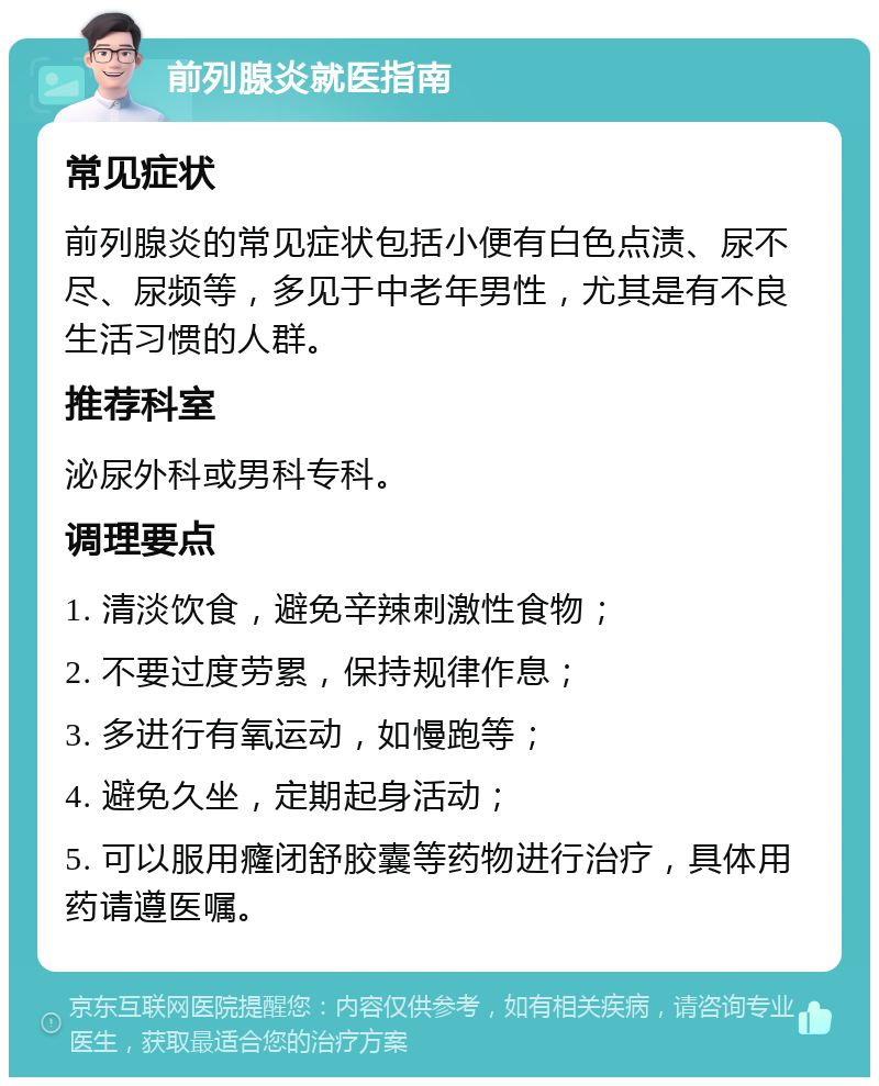 前列腺炎就医指南 常见症状 前列腺炎的常见症状包括小便有白色点渍、尿不尽、尿频等，多见于中老年男性，尤其是有不良生活习惯的人群。 推荐科室 泌尿外科或男科专科。 调理要点 1. 清淡饮食，避免辛辣刺激性食物； 2. 不要过度劳累，保持规律作息； 3. 多进行有氧运动，如慢跑等； 4. 避免久坐，定期起身活动； 5. 可以服用癃闭舒胶囊等药物进行治疗，具体用药请遵医嘱。