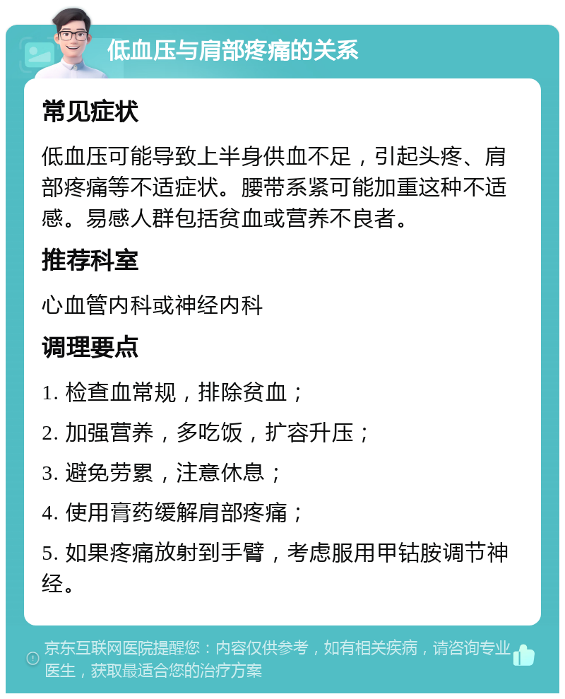 低血压与肩部疼痛的关系 常见症状 低血压可能导致上半身供血不足，引起头疼、肩部疼痛等不适症状。腰带系紧可能加重这种不适感。易感人群包括贫血或营养不良者。 推荐科室 心血管内科或神经内科 调理要点 1. 检查血常规，排除贫血； 2. 加强营养，多吃饭，扩容升压； 3. 避免劳累，注意休息； 4. 使用膏药缓解肩部疼痛； 5. 如果疼痛放射到手臂，考虑服用甲钴胺调节神经。